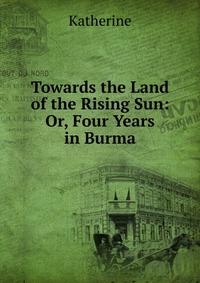 Towards the Land of the Rising Sun: Or, Four Years in Burma