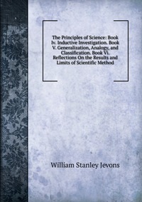 The Principles of Science: Book Iv. Inductive Investigation. Book V. Generalization, Analogy, and Classification. Book Vi. Reflections On the Results and Limits of Scientific Method