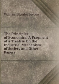 The Principles of Economics: A Fragment of a Treatise On the Industrial Mechanism of Society and Other Papers