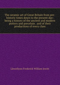 The ceramic art of Great Britain from pre-historic times down to the present day: being a history of the ancient and modern pottery and porcelain . and of their productions of every class