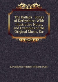 Llewellynn Frederick William Jewitt - «The Ballads & Songs of Derbyshire: With Illustrative Notes, and Examples of the Original Music, Etc»