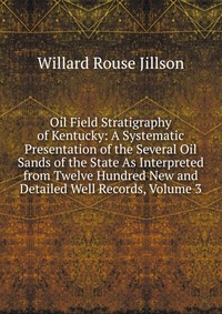 Oil Field Stratigraphy of Kentucky: A Systematic Presentation of the Several Oil Sands of the State As Interpreted from Twelve Hundred New and Detailed Well Records, Volume 3