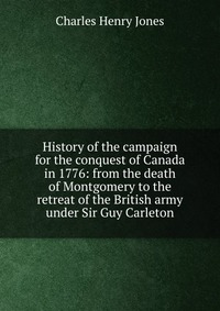 History of the campaign for the conquest of Canada in 1776: from the death of Montgomery to the retreat of the British army under Sir Guy Carleton