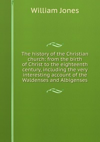 The history of the Christian church: from the birth of Christ to the eighteenth century, including the very interesting account of the Waldenses and Albigenses