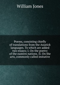 Poems, consisting chiefly of translations from the Asiatick languages. To which are added two essays; I. On the poetry of the eastern nations. II. On the arts, commonly called imitative