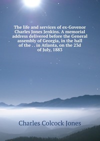 The life and services of ex-Govenor Charles Jones Jenkins. A memorial address delivered before the General assembly of Georgia, in the hall of the . . in Atlanta, on the 23d of July, 1883