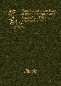 Constitution of the State of Illinois: Adopted and Ratified in 1870 and Amended in 1877