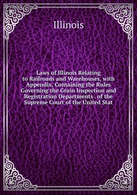 Laws of Illinois Relating to Railroads and Warehouses, with Appendix, Containing the Rules Governing the Grain Inspection and Registration Departments . of the Supreme Court of the United Sta