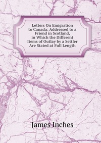 Letters On Emigration to Canada: Addressed to a Friend in Scotland, in Which the Different Items of Outlay by a Settler Are Stated at Full Length