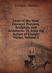 Lives of the Most Eminent Painters, Sculptors and Architects: Tr. from the Italian of Giorgio Vasari, Volume 5