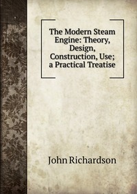 The Modern Steam Engine: Theory, Design, Construction, Use; a Practical Treatise