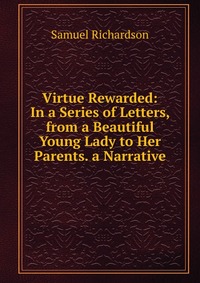 Virtue Rewarded: In a Series of Letters, from a Beautiful Young Lady to Her Parents. a Narrative