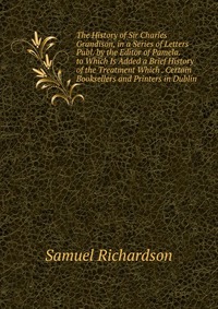 The History of Sir Charles Grandison, in a Series of Letters Publ. by the Editor of Pamela. to Which Is Added a Brief History of the Treatment Which . Certain Booksellers and Printers in Dubl