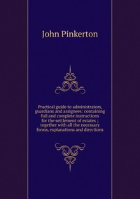 Practical guide to administrators, guardians and assignees: containing full and complete instructions for the settlement of estates ; together with all the necessary forms, explanations and d