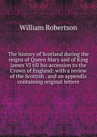 The history of Scotland during the reigns of Queen Mary and of King James VI till his accession to the Crown of England: with a review of the Scottish . and an appendix containing original le