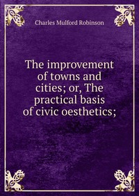 The improvement of towns and cities; or, The practical basis of civic oesthetics;