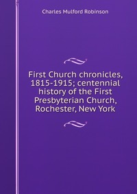 First Church chronicles, 1815-1915; centennial history of the First Presbyterian Church, Rochester, New York