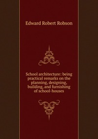 School architecture: being practical remarks on the planning, designing, building, and furnishing of school-houses