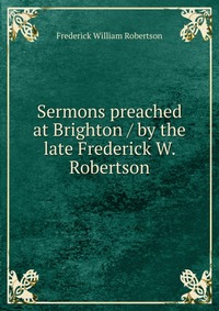 Sermons preached at Brighton / by the late Frederick W. Robertson