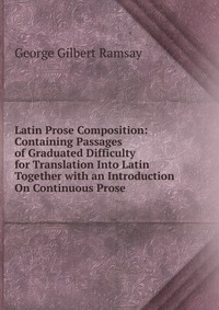 Latin Prose Composition: Containing Passages of Graduated Difficulty for Translation Into Latin Together with an Introduction On Continuous Prose