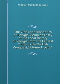 The Cities and Bishoprics of Phrygia: Being an Essay of the Local History of Phrygia from the Earliest Times to the Turkish Conquest, Volume 1, part 1