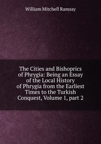 The Cities and Bishoprics of Phrygia: Being an Essay of the Local History of Phrygia from the Earliest Times to the Turkish Conquest, Volume 1, part 2