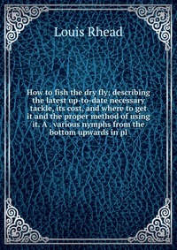 How to fish the dry fly; describing the latest up-to-date necessary tackle, its cost, and where to get it and the proper method of using it. A . various nymphs from the bottom upwards in pl