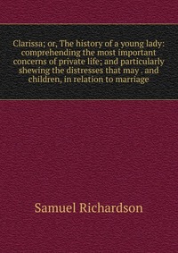 Clarissa; or, The history of a young lady: comprehending the most important concerns of private life; and particularly shewing the distresses that may . and children, in relation to marriage