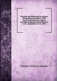 Freedom and fellowship in religion. Proceedings and papers of the fourth International congress of religious liberals, held at Boston, U.S.A., September 22-27, 1907;