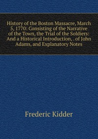 History of the Boston Massacre, March 5, 1770: Consisting of the Narrative of the Town, the Trial of the Soldiers: And a Historical Introduction, . of John Adams, and Explanatory Notes