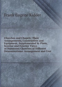 Churches and Chapels: Their Arrangements, Construction and Equipment, Supplemented by Plans, Interior and Exterior Views of Numerous Churches of Different Denominations, Arrangement and Cost