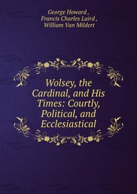 Wolsey, the Cardinal, and His Times: Courtly, Political, and Ecclesiastical