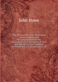 The Blessedness of the Righteous Opened, and Further Recommended from the Consideration of the Vanity of This Mortal Life: In Two Treatises, On Psalm Xvii, 15, Psalm Lxxxix, 47