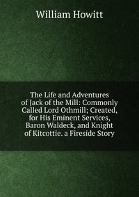 The Life and Adventures of Jack of the Mill: Commonly Called Lord Othmill; Created, for His Eminent Services, Baron Waldeck, and Knight of Kitcottie. a Fireside Story