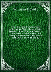 The Rural and Domestic Life of Germany: With Characteristic Sketches of Its Cities and Scenery. Collected in a General Tour, and During a Residence in the Country in the Years 1840, 41 and 42