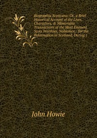 Biographia Scoticana: Or, a Brief Historical Account of the Lives, Characters, & Memorable Transactions of the Most Eminent Scots Worthies, Noblemen, . for the Reformation in Scotland, Du