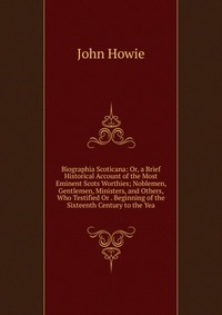 Biographia Scoticana: Or, a Brief Historical Account of the Most Eminent Scots Worthies; Noblemen, Gentlemen, Ministers, and Others, Who Testified Or . Beginning of the Sixteenth Century to t