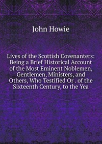 Lives of the Scottish Covenanters: Being a Brief Historical Account of the Most Eminent Noblemen, Gentlemen, Ministers, and Others, Who Testified Or . of the Sixteenth Century, to the Yea