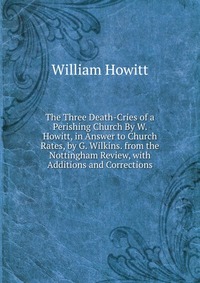 The Three Death-Cries of a Perishing Church By W. Howitt, in Answer to Church Rates, by G. Wilkins. from the Nottingham Review, with Additions and Corrections