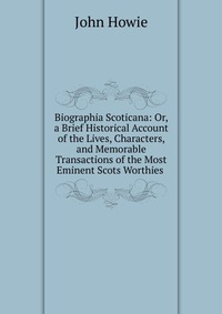 Biographia Scoticana: Or, a Brief Historical Account of the Lives, Characters, and Memorable Transactions of the Most Eminent Scots Worthies