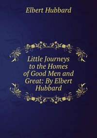 Little Journeys to the Homes of Good Men and Great: By Elbert Hubbard