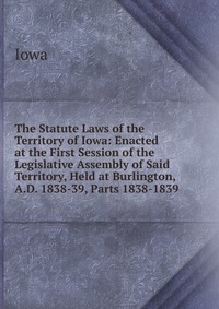 The Statute Laws of the Territory of Iowa: Enacted at the First Session of the Legislative Assembly of Said Territory, Held at Burlington, A.D. 1838-39, Parts 1838-1839