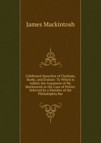 Celebrated Speeches of Chatham, Burke, and Erskine: To Which Is Added, the Argument of Mr. Mackintosh in the Case of Peltier. Selected by a Member of the Philadelphia Bar