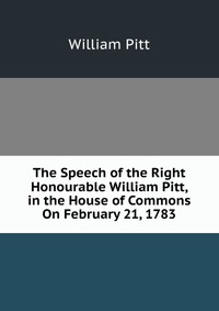 The Speech of the Right Honourable William Pitt, in the House of Commons On February 21, 1783