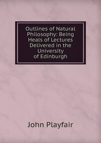 Outlines of Natural Philosophy: Being Heals of Lectures Delivered in the University of Edinburgh