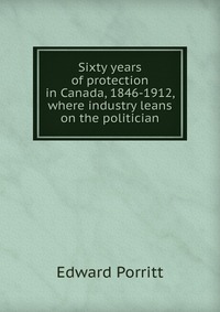 Sixty years of protection in Canada, 1846-1912, where industry leans on the politician