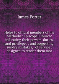 Helps to official members of the Methodist Episcopal Church: indicating their powers, duties, and privileges ; and suggesting sundry mistakes, . of service ; designed to render them mor