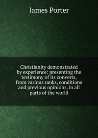 Christianity demonstrated by experience: presenting the testimony of its converts, from various ranks, conditions and previous opinions, in all parts of the world