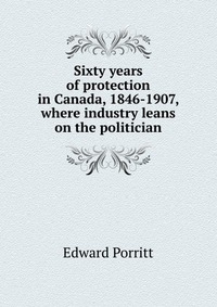 Sixty years of protection in Canada, 1846-1907, where industry leans on the politician