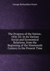 The Progress of the Nation . 1836-43: In Its Various Social and Economical Relations, from the Beginning of the Nineteenth Century to the Present Time